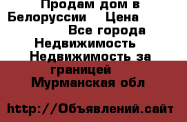 Продам дом в Белоруссии  › Цена ­ 1 300 000 - Все города Недвижимость » Недвижимость за границей   . Мурманская обл.